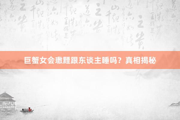 巨蟹女会璷黫跟东谈主睡吗？真相揭秘